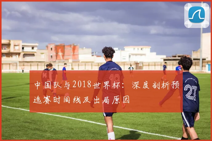 中国队与2018世界杯：深度剖析预选赛时间线及出局原因