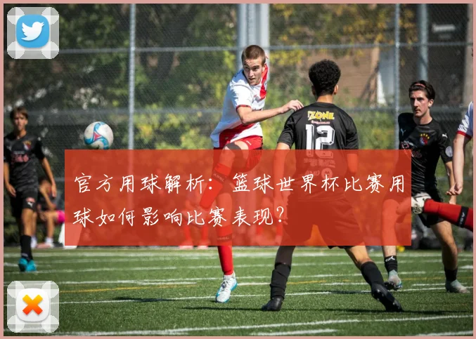 官方用球解析:篮球世界杯比赛用球如何影响比赛表现?