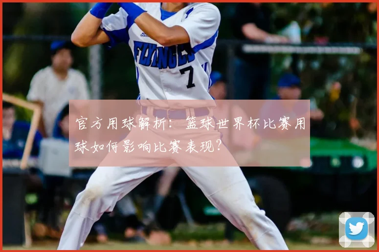 官方用球解析:篮球世界杯比赛用球如何影响比赛表现?