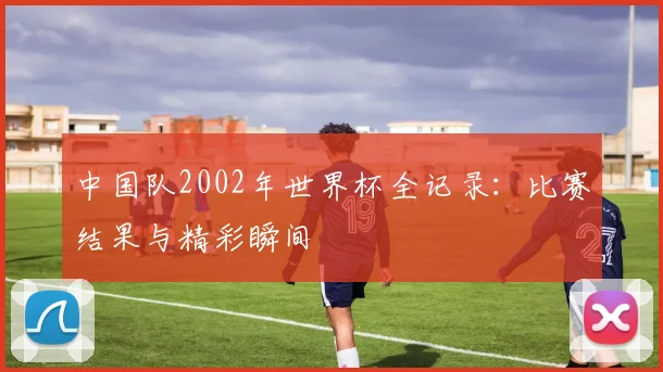 中国队2002年世界杯全记录:比赛结果与精彩瞬间