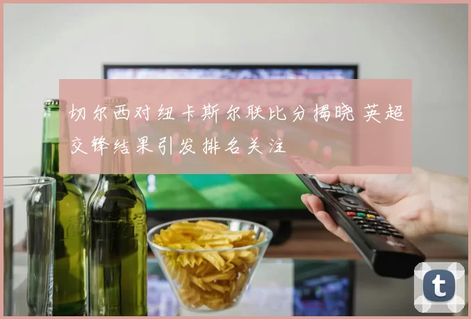 切尔西对纽卡斯尔联比分揭晓 英超交锋结果引发排名关注