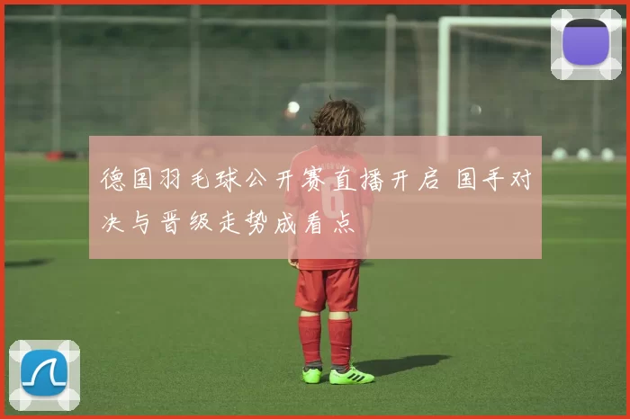德国羽毛球公开赛直播开启 国手对决与晋级走势成看点