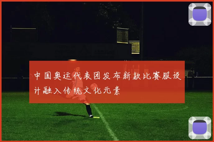 中国奥运代表团发布新款比赛服设计融入传统文化元素