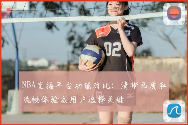 NBA直播平台功能对比:清晰画质和流畅体验成用户选择关键