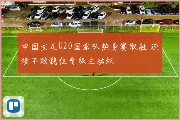 中国女足U20国家队热身赛取胜 连续不败稳住晋级主动权