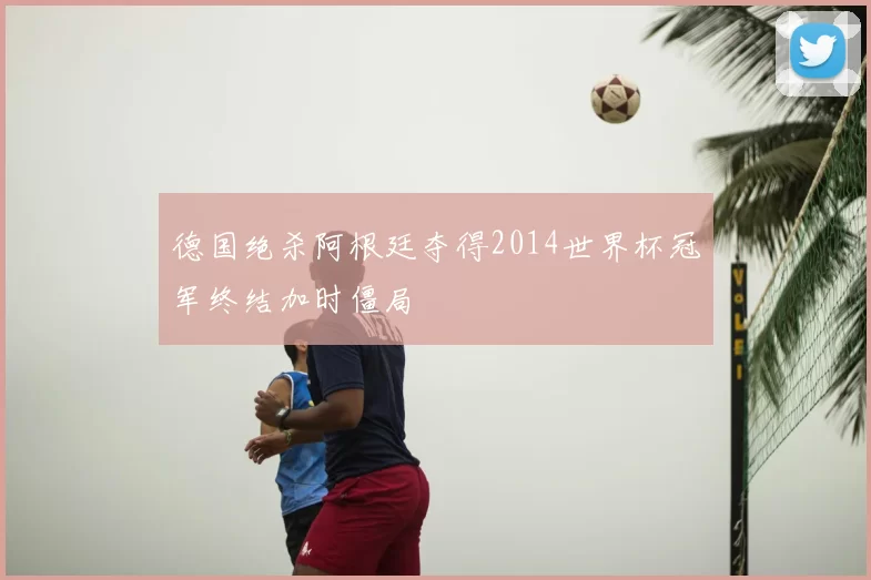 德国绝杀阿根廷夺得2014世界杯冠军终结加时僵局