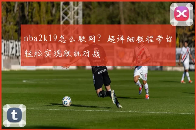 nba2k19怎么联网?超详细教程带你轻松实现联机对战