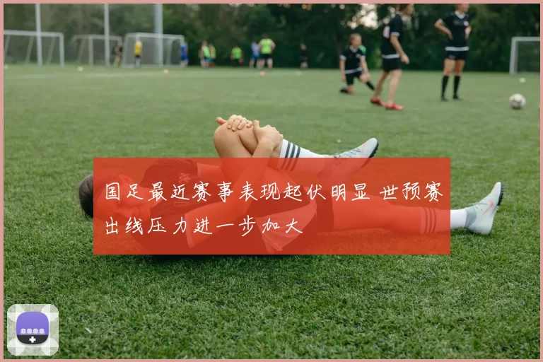 国足最近赛事表现起伏明显 世预赛出线压力进一步加大