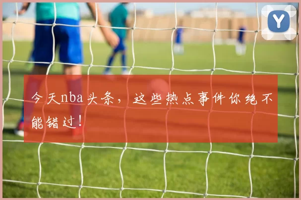 今天nba头条，这些热点事件你绝不能错过！