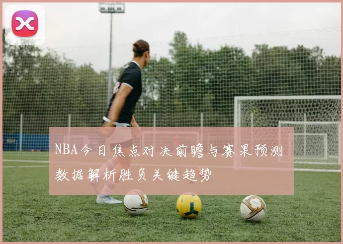 NBA今日焦点对决前瞻与赛果预测 数据解析胜负关键趋势