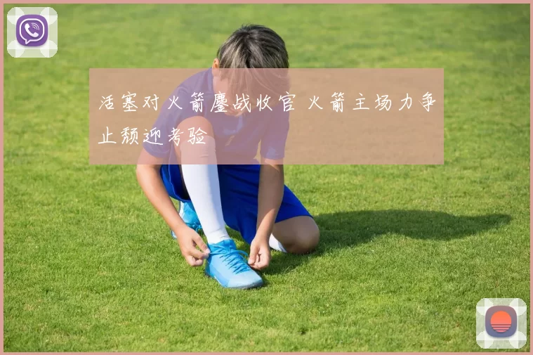 活塞对火箭鏖战收官 火箭主场力争止颓迎考验