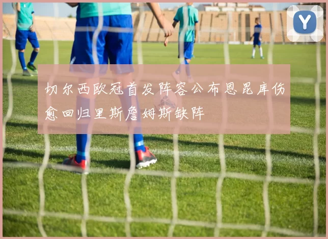 切尔西欧冠首发阵容公布恩昆库伤愈回归里斯詹姆斯缺阵