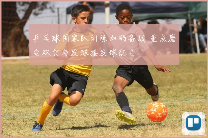 乒乓球国家队训练加码备战 重点磨合双打与发球接发球配合