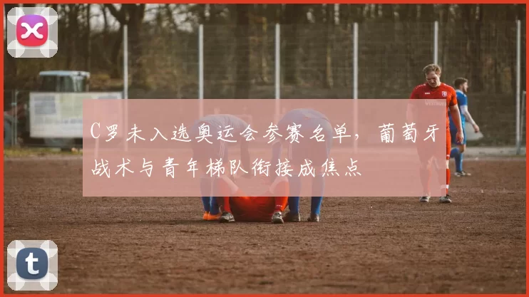 C罗未入选奥运会参赛名单,葡萄牙战术与青年梯队衔接成焦点