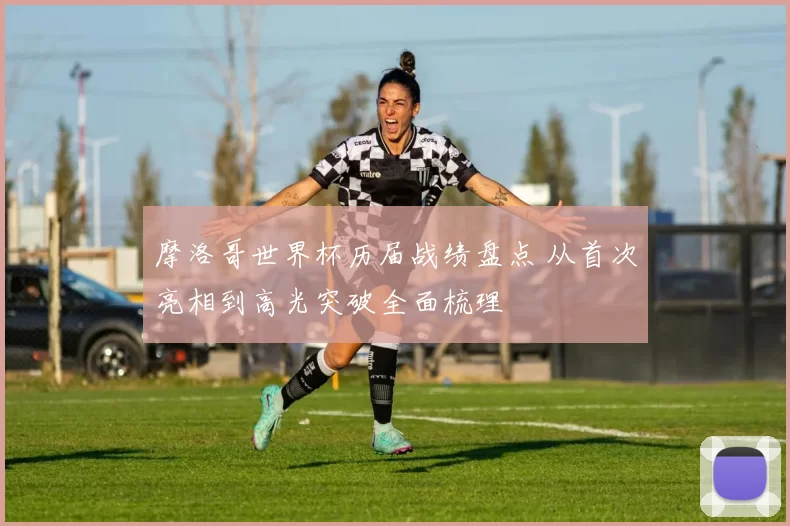 摩洛哥世界杯历届战绩盘点 从首次亮相到高光突破全面梳理