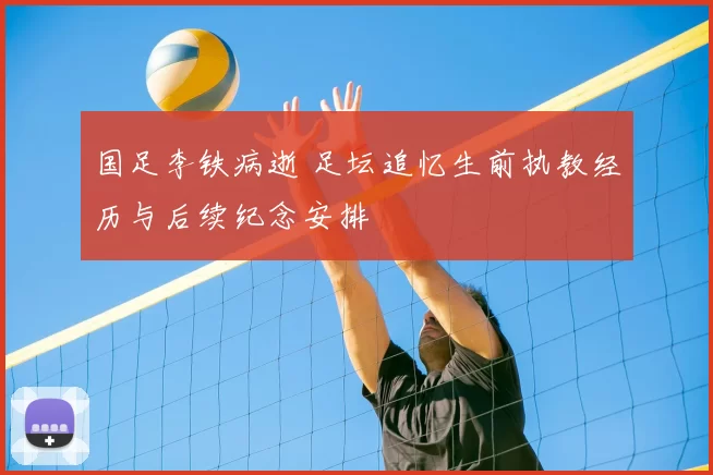 国足李铁病逝 足坛追忆生前执教经历与后续纪念安排