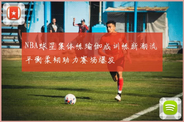 NBA球星集体练瑜伽成训练新潮流 平衡柔韧助力赛场爆发