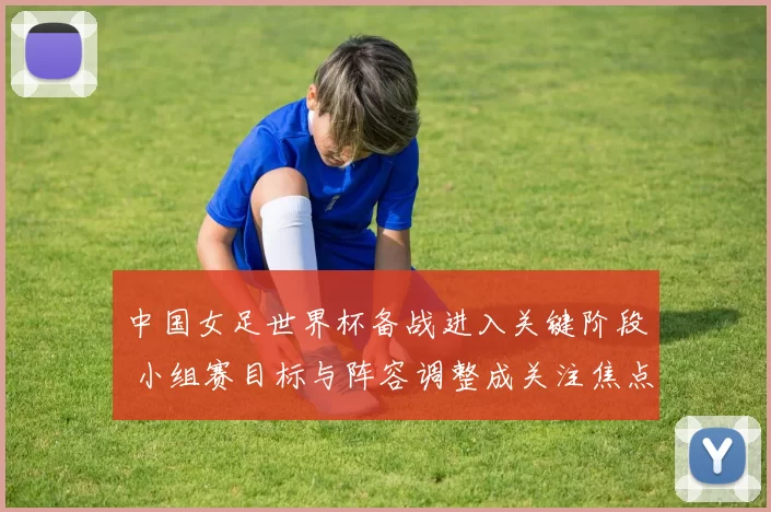 中国女足世界杯备战进入关键阶段 小组赛目标与阵容调整成关注焦点