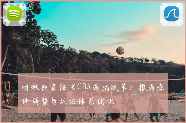 特殊教育证书CBA考试改革:报考条件调整与认证体系优化
