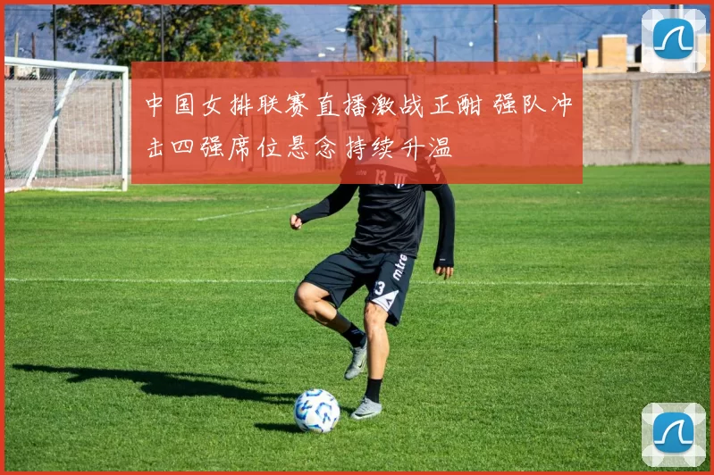 中国女排联赛直播激战正酣 强队冲击四强席位悬念持续升温