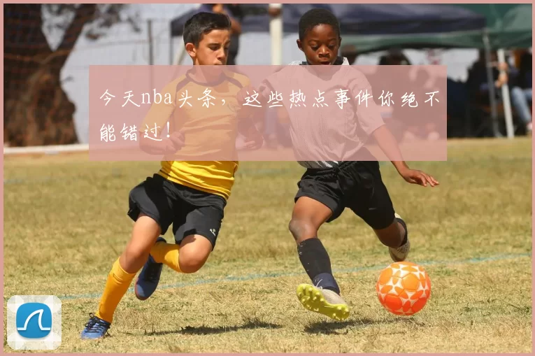 今天nba头条，这些热点事件你绝不能错过！