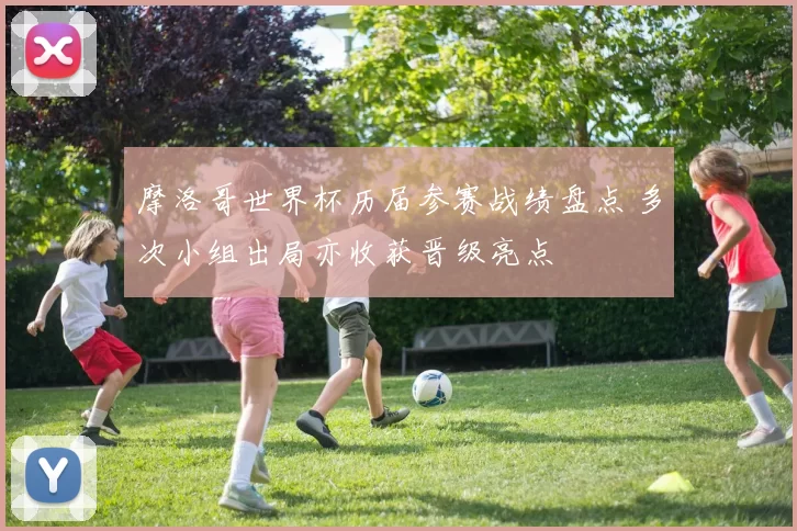 摩洛哥世界杯历届参赛战绩盘点 多次小组出局亦收获晋级亮点