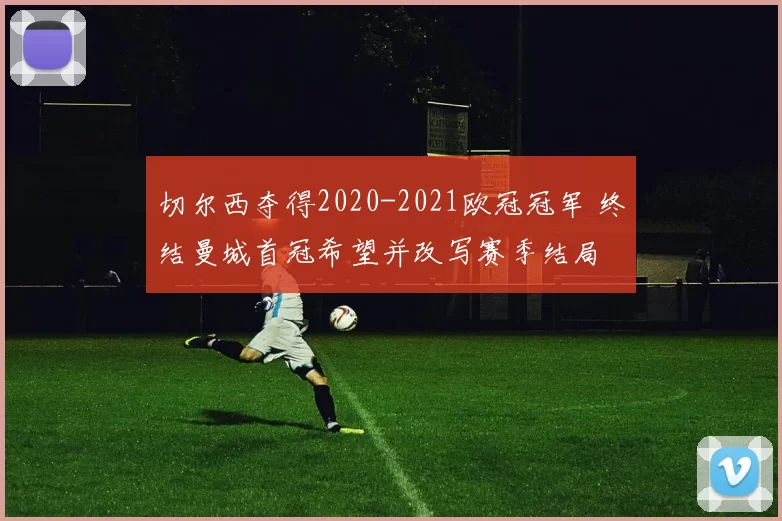 切尔西夺得2020-2021欧冠冠军 终结曼城首冠希望并改写赛季结局