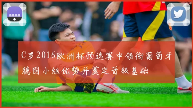 C罗2016欧洲杯预选赛中领衔葡萄牙稳固小组优势并奠定晋级基础