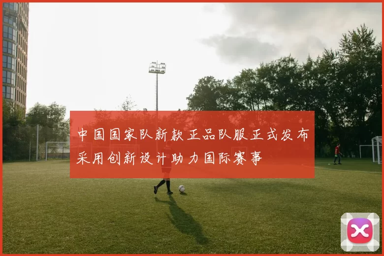 中国国家队新款正品队服正式发布采用创新设计助力国际赛事