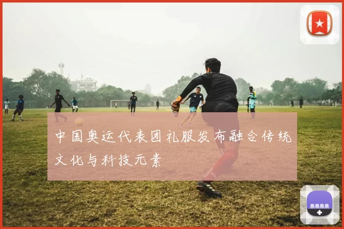 中国奥运代表团礼服发布融合传统文化与科技元素