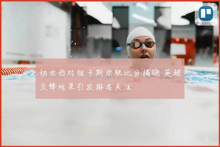 切尔西对纽卡斯尔联比分揭晓 英超交锋结果引发排名关注