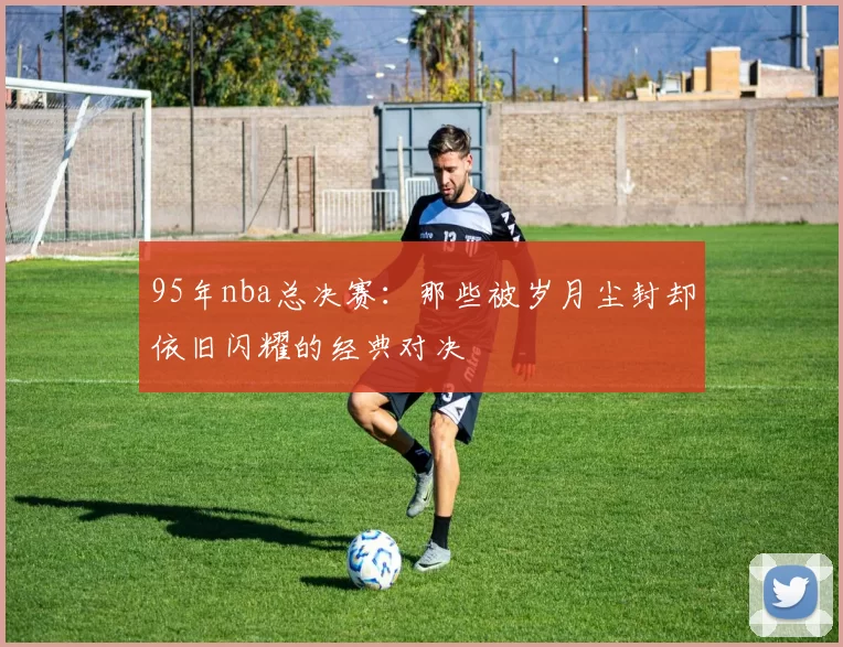 95年nba总决赛：那些被岁月尘封却依旧闪耀的经典对决