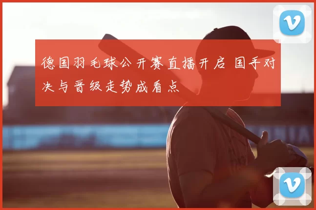 德国羽毛球公开赛直播开启 国手对决与晋级走势成看点