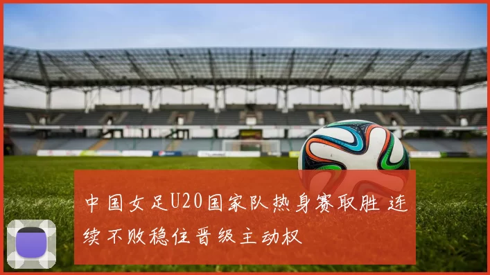 中国女足U20国家队热身赛取胜 连续不败稳住晋级主动权