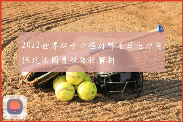 2022世界杯十六强对阵名单出炉阿根廷法国晋级路径解析