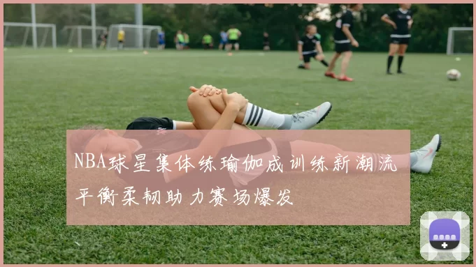 NBA球星集体练瑜伽成训练新潮流 平衡柔韧助力赛场爆发