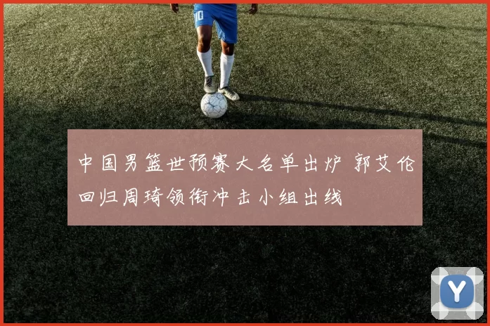 中国男篮世预赛大名单出炉 郭艾伦回归周琦领衔冲击小组出线