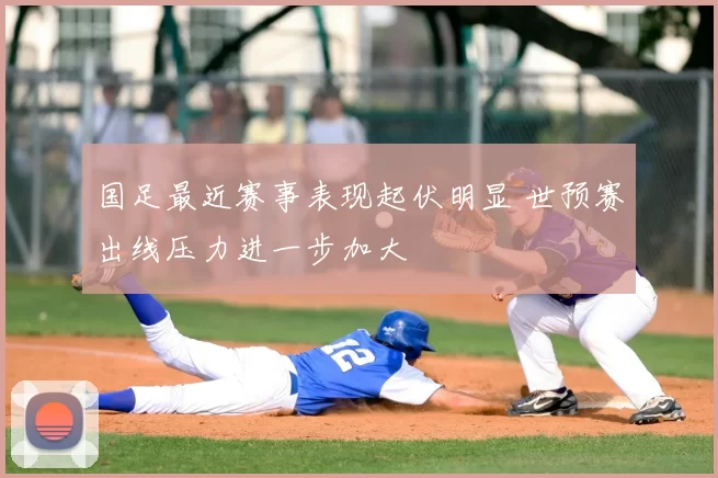 国足最近赛事表现起伏明显 世预赛出线压力进一步加大