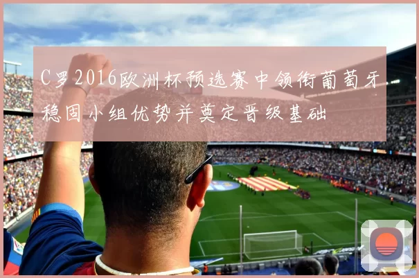 C罗2016欧洲杯预选赛中领衔葡萄牙稳固小组优势并奠定晋级基础