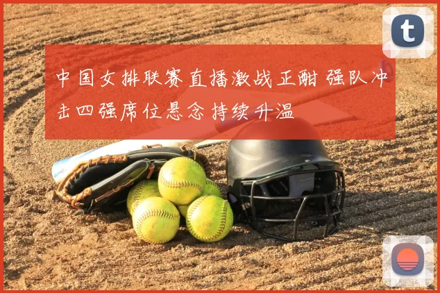 中国女排联赛直播激战正酣 强队冲击四强席位悬念持续升温