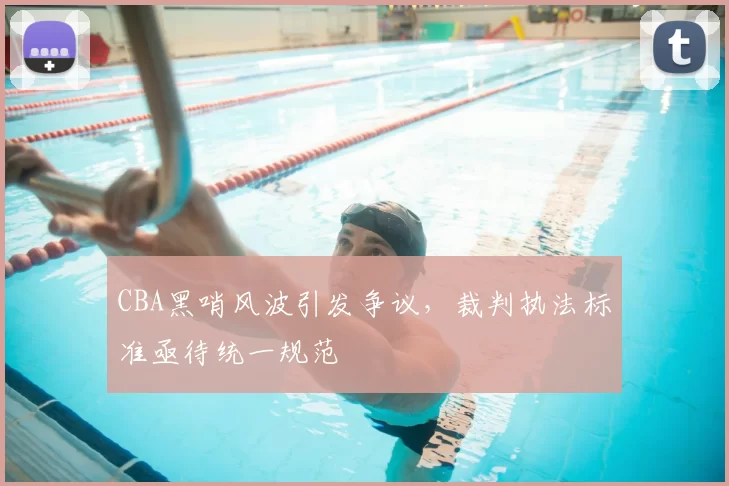 CBA黑哨风波引发争议,裁判执法标准亟待统一规范