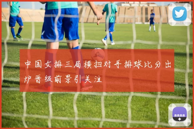 中国女排三局横扫对手排球比分出炉晋级前景引关注