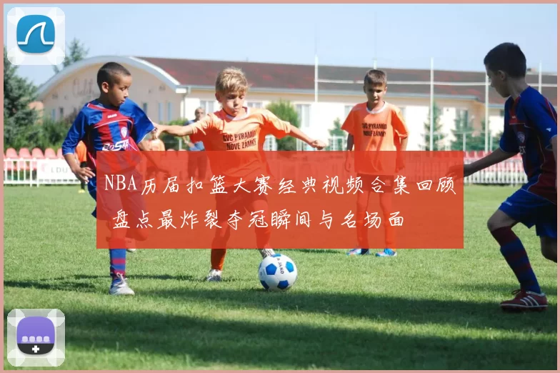 NBA历届扣篮大赛经典视频合集回顾 盘点最炸裂夺冠瞬间与名场面