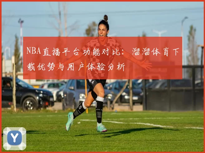 NBA直播平台功能对比:溜溜体育下载优势与用户体验分析