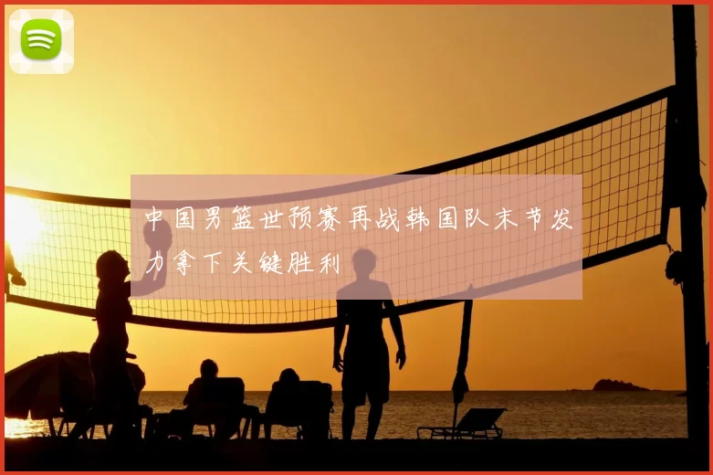 中国男篮世预赛再战韩国队末节发力拿下关键胜利