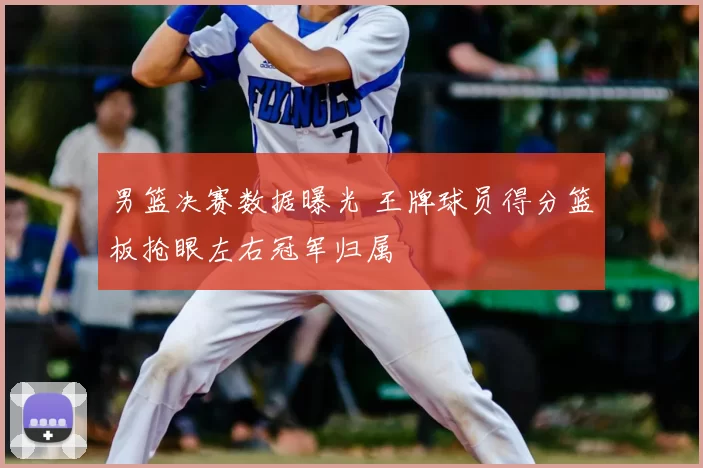 男篮决赛数据曝光 王牌球员得分篮板抢眼左右冠军归属