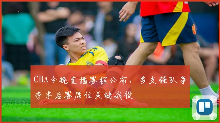 CBA今晚直播赛程公布，多支强队争夺季后赛席位关键战役