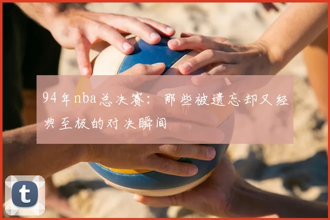 94年nba总决赛:那些被遗忘却又经典至极的对决瞬间