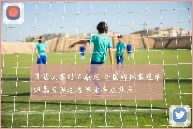 男篮决赛时间敲定 全国锦标赛冠军归属与奥运名单竞争成焦点