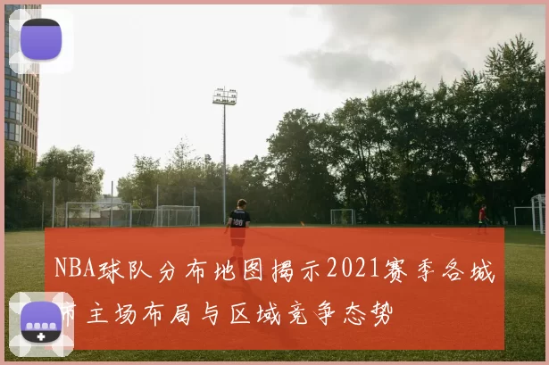 NBA球队分布地图揭示2021赛季各城市主场布局与区域竞争态势